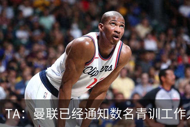 TA：曼联已经通知数名青训工作人员可能将被裁掉